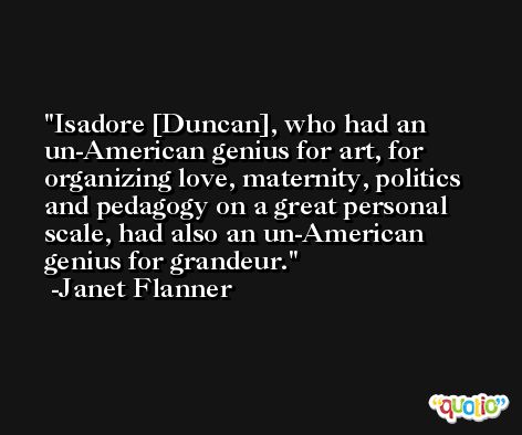 Isadore [Duncan], who had an un-American genius for art, for organizing love, maternity, politics and pedagogy on a great personal scale, had also an un-American genius for grandeur. -Janet Flanner