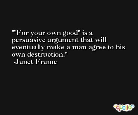 ''For your own good'' is a persuasive argument that will eventually make a man agree to his own destruction. -Janet Frame