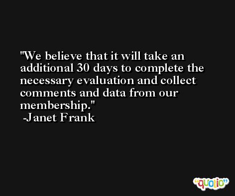 We believe that it will take an additional 30 days to complete the necessary evaluation and collect comments and data from our membership. -Janet Frank