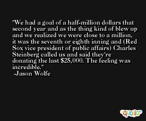 We had a goal of a half-million dollars that second year and as the thing kind of blew up and we realized we were close to a million, it was the seventh or eighth inning and (Red Sox vice president of public affairs) Charles Steinberg called us and said they're donating the last $25,000. The feeling was incredible. -Jason Wolfe