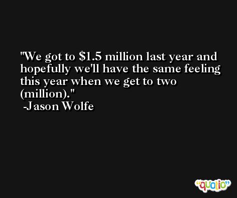 We got to $1.5 million last year and hopefully we'll have the same feeling this year when we get to two (million). -Jason Wolfe