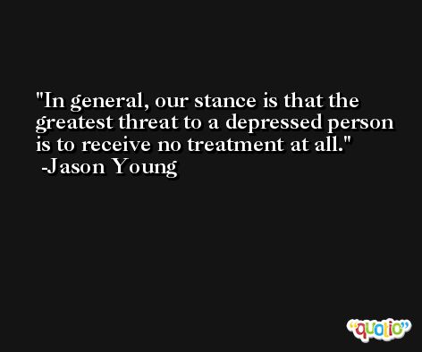 In general, our stance is that the greatest threat to a depressed person is to receive no treatment at all. -Jason Young