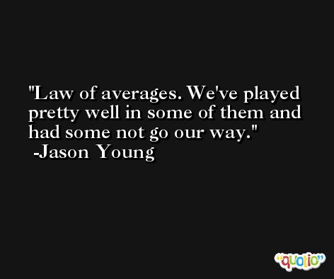 Law of averages. We've played pretty well in some of them and had some not go our way. -Jason Young
