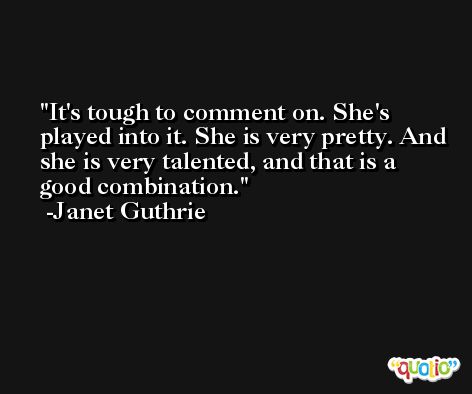 It's tough to comment on. She's played into it. She is very pretty. And she is very talented, and that is a good combination. -Janet Guthrie