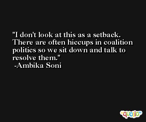 I don't look at this as a setback. There are often hiccups in coalition politics so we sit down and talk to resolve them. -Ambika Soni