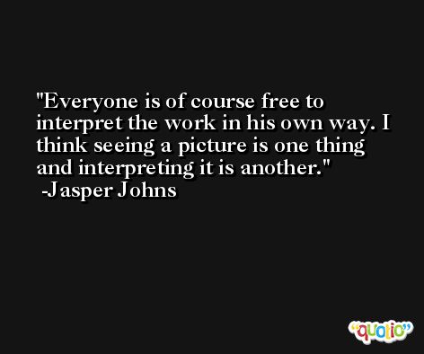 Everyone is of course free to interpret the work in his own way. I think seeing a picture is one thing and interpreting it is another. -Jasper Johns