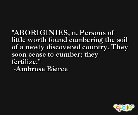 ABORIGINIES, n. Persons of little worth found cumbering the soil of a newly discovered country. They soon cease to cumber; they fertilize. -Ambrose Bierce