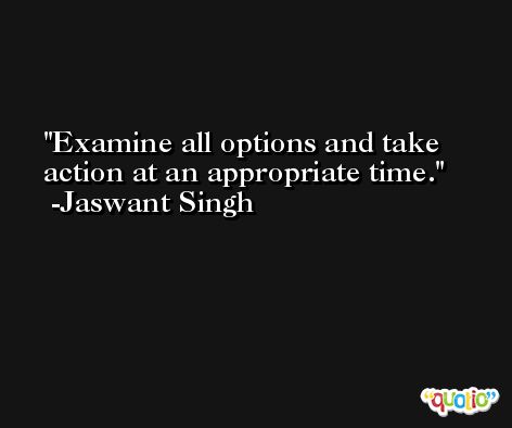 Examine all options and take action at an appropriate time. -Jaswant Singh