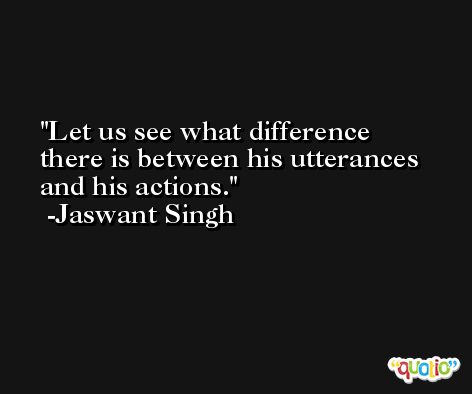 Let us see what difference there is between his utterances and his actions. -Jaswant Singh