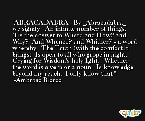 ABRACADABRA.  By _Abracadabra_ we signify   An infinite number of things.  'Tis the answer to What? and How? and Why?  And Whence? and Whither? - a word whereby   The Truth (with the comfort it brings)  Is open to all who grope in night,  Crying for Wisdom's holy light.   Whether the word is a verb or a noun   Is knowledge beyond my reach.  I only know that. -Ambrose Bierce