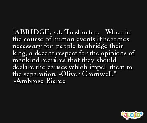 ABRIDGE, v.t. To shorten.   When in the course of human events it becomes necessary for  people to abridge their king, a decent respect for the opinions of  mankind requires that they should declare the causes which impel  them to the separation. -Oliver Cromwell. -Ambrose Bierce