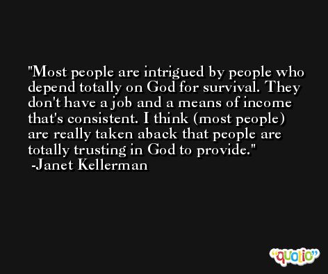 Most people are intrigued by people who depend totally on God for survival. They don't have a job and a means of income that's consistent. I think (most people) are really taken aback that people are totally trusting in God to provide. -Janet Kellerman