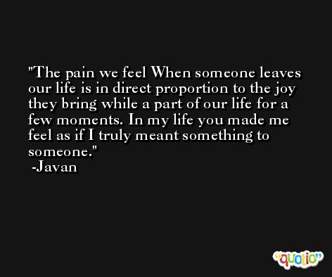 The pain we feel When someone leaves our life is in direct proportion to the joy they bring while a part of our life for a few moments. In my life you made me feel as if I truly meant something to someone. -Javan