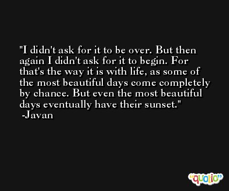 I didn't ask for it to be over. But then again I didn't ask for it to begin. For that's the way it is with life, as some of the most beautiful days come completely by chance. But even the most beautiful days eventually have their sunset. -Javan