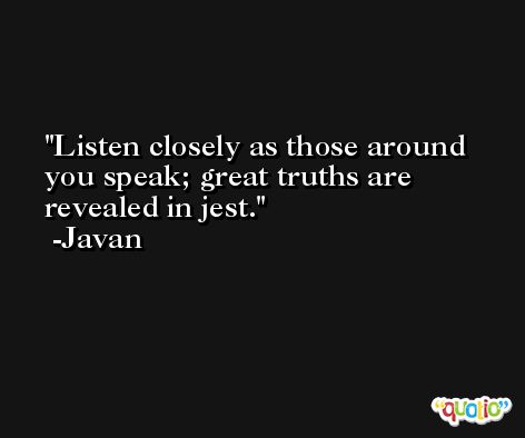 Listen closely as those around you speak; great truths are revealed in jest. -Javan