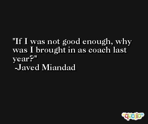 If I was not good enough, why was I brought in as coach last year? -Javed Miandad