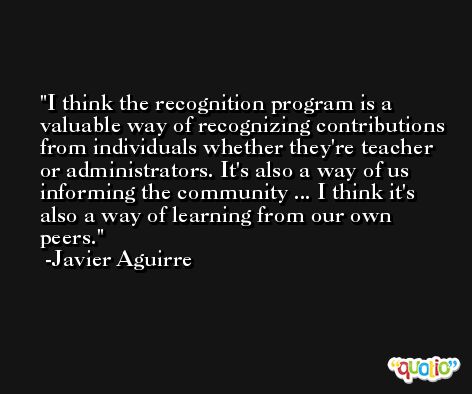 I think the recognition program is a valuable way of recognizing contributions from individuals whether they're teacher or administrators. It's also a way of us informing the community ... I think it's also a way of learning from our own peers. -Javier Aguirre