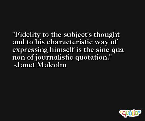 Fidelity to the subject's thought and to his characteristic way of expressing himself is the sine qua non of journalistic quotation. -Janet Malcolm