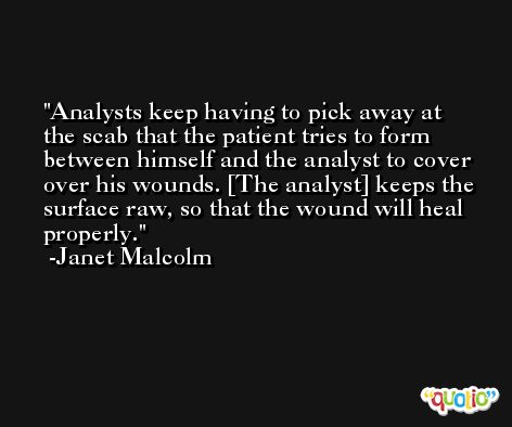 Analysts keep having to pick away at the scab that the patient tries to form between himself and the analyst to cover over his wounds. [The analyst] keeps the surface raw, so that the wound will heal properly. -Janet Malcolm