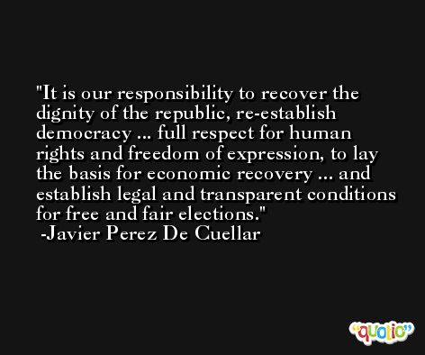 It is our responsibility to recover the dignity of the republic, re-establish democracy ... full respect for human rights and freedom of expression, to lay the basis for economic recovery ... and establish legal and transparent conditions for free and fair elections. -Javier Perez De Cuellar