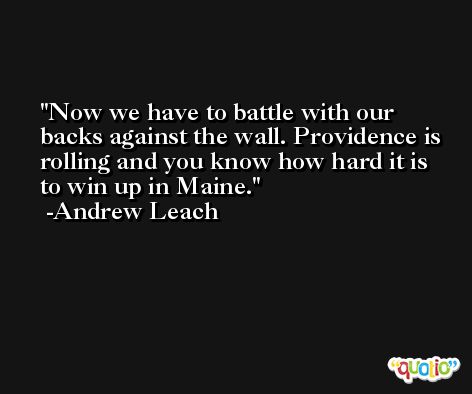 Now we have to battle with our backs against the wall. Providence is rolling and you know how hard it is to win up in Maine. -Andrew Leach