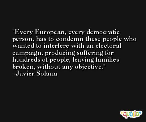 Every European, every democratic person, has to condemn these people who wanted to interfere with an electoral campaign, producing suffering for hundreds of people, leaving families broken, without any objective. -Javier Solana