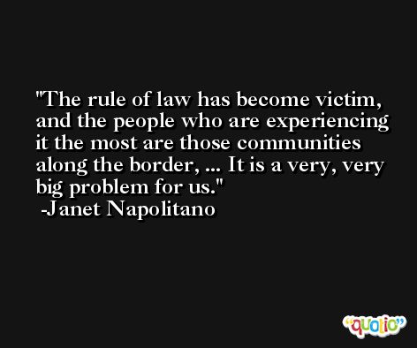 The rule of law has become victim, and the people who are experiencing it the most are those communities along the border, ... It is a very, very big problem for us. -Janet Napolitano
