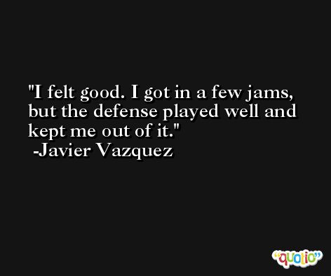 I felt good. I got in a few jams, but the defense played well and kept me out of it. -Javier Vazquez