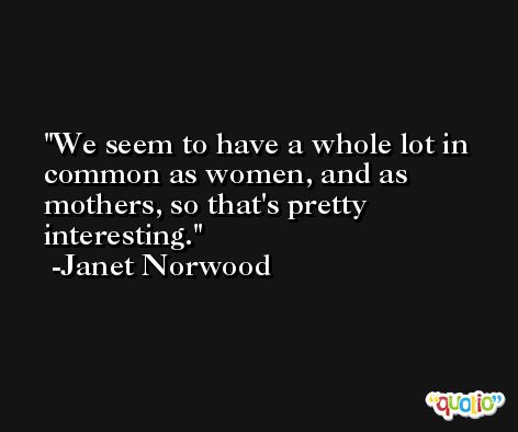 We seem to have a whole lot in common as women, and as mothers, so that's pretty interesting. -Janet Norwood