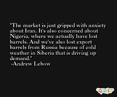 The market is just gripped with anxiety about Iran. It's also concerned about Nigeria, where we actually have lost barrels. And we've also lost export barrels from Russia because of cold weather in Siberia that is driving up demand. -Andrew Lebow