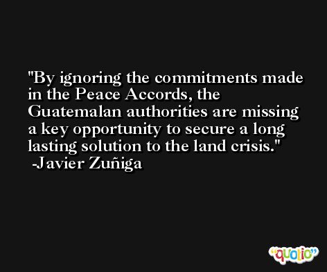 By ignoring the commitments made in the Peace Accords, the Guatemalan authorities are missing a key opportunity to secure a long lasting solution to the land crisis. -Javier Zuñiga