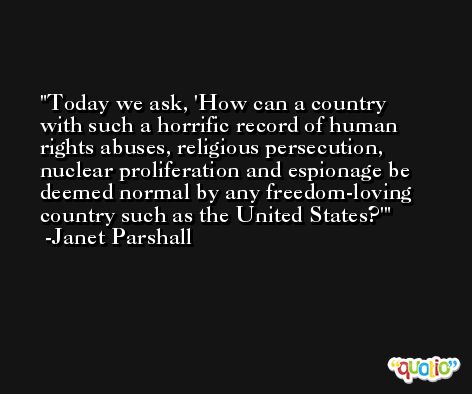 Today we ask, 'How can a country with such a horrific record of human rights abuses, religious persecution, nuclear proliferation and espionage be deemed normal by any freedom-loving country such as the United States?' -Janet Parshall