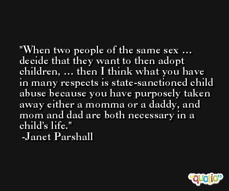 When two people of the same sex … decide that they want to then adopt children, … then I think what you have in many respects is state-sanctioned child abuse because you have purposely taken away either a momma or a daddy, and mom and dad are both necessary in a child's life. -Janet Parshall