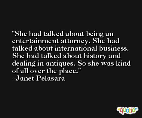She had talked about being an entertainment attorney. She had talked about international business. She had talked about history and dealing in antiques. So she was kind of all over the place. -Janet Pelasara