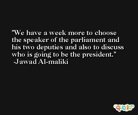 We have a week more to choose the speaker of the parliament and his two deputies and also to discuss who is going to be the president. -Jawad Al-maliki