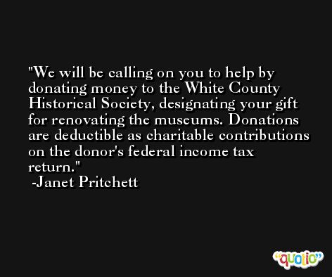 We will be calling on you to help by donating money to the White County Historical Society, designating your gift for renovating the museums. Donations are deductible as charitable contributions on the donor's federal income tax return. -Janet Pritchett