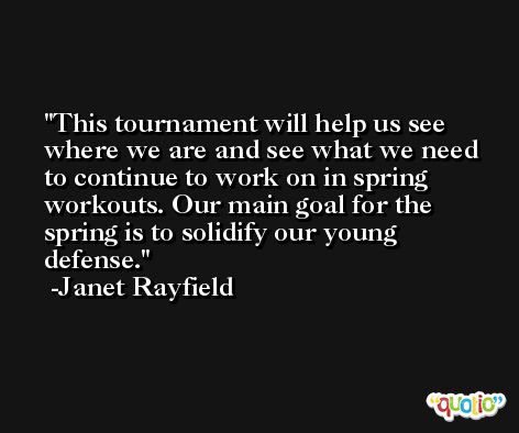 This tournament will help us see where we are and see what we need to continue to work on in spring workouts. Our main goal for the spring is to solidify our young defense. -Janet Rayfield