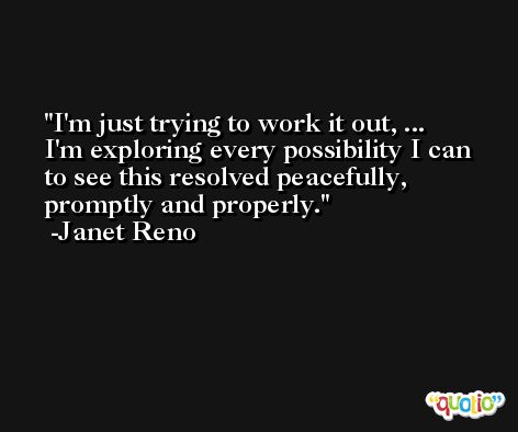 I'm just trying to work it out, ... I'm exploring every possibility I can to see this resolved peacefully, promptly and properly. -Janet Reno