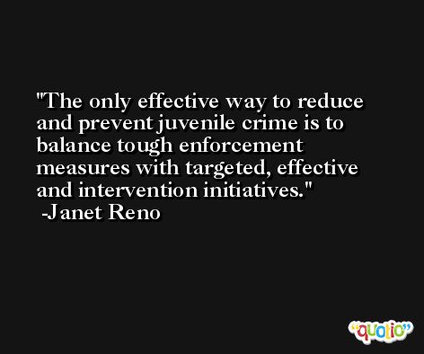 The only effective way to reduce and prevent juvenile crime is to balance tough enforcement measures with targeted, effective and intervention initiatives. -Janet Reno