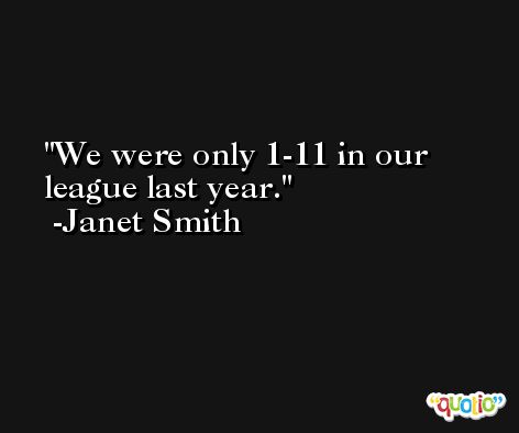 We were only 1-11 in our league last year. -Janet Smith