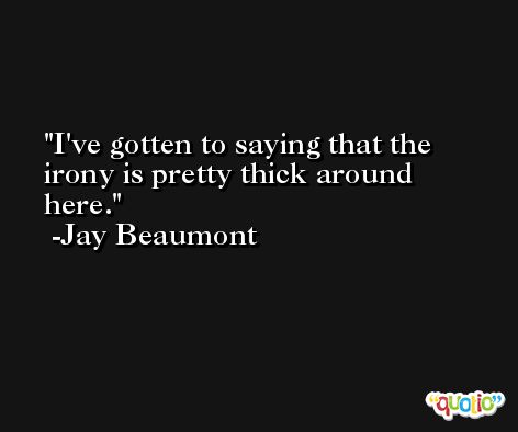 I've gotten to saying that the irony is pretty thick around here. -Jay Beaumont