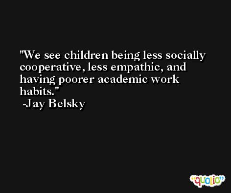 We see children being less socially cooperative, less empathic, and having poorer academic work habits. -Jay Belsky