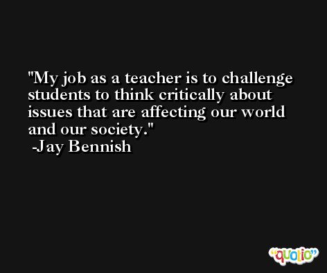 My job as a teacher is to challenge students to think critically about issues that are affecting our world and our society. -Jay Bennish