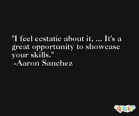 I feel ecstatic about it, ... It's a great opportunity to showcase your skills. -Aaron Sanchez