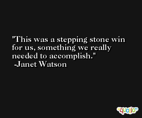 This was a stepping stone win for us, something we really needed to accomplish. -Janet Watson