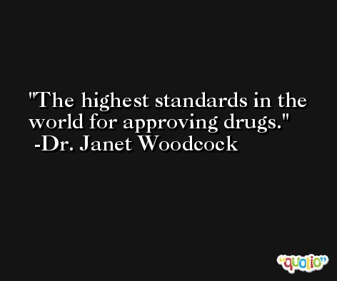 The highest standards in the world for approving drugs. -Dr. Janet Woodcock