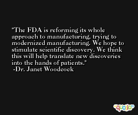 The FDA is reforming its whole approach to manufacturing, trying to modernized manufacturing. We hope to stimulate scientific discovery. We think this will help translate new discoveries into the hands of patients. -Dr. Janet Woodcock