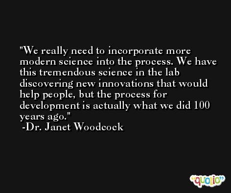 We really need to incorporate more modern science into the process. We have this tremendous science in the lab discovering new innovations that would help people, but the process for development is actually what we did 100 years ago. -Dr. Janet Woodcock