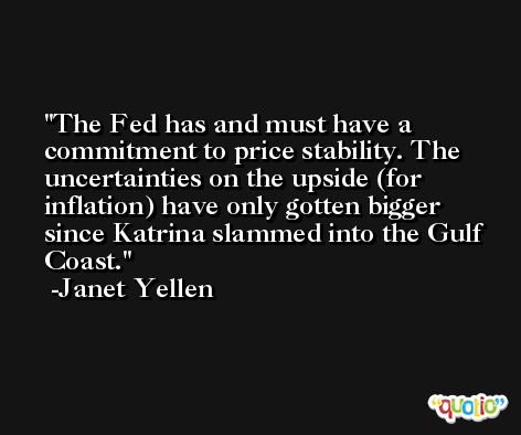 The Fed has and must have a commitment to price stability. The uncertainties on the upside (for inflation) have only gotten bigger since Katrina slammed into the Gulf Coast. -Janet Yellen