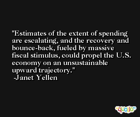 Estimates of the extent of spending are escalating, and the recovery and bounce-back, fueled by massive fiscal stimulus, could propel the U.S. economy on an unsustainable upward trajectory. -Janet Yellen